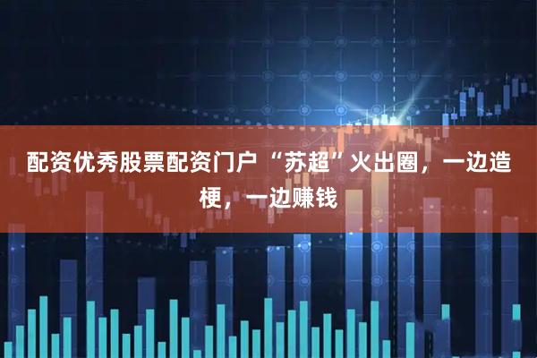 配资优秀股票配资门户 “苏超”火出圈，一边造梗，一边赚钱