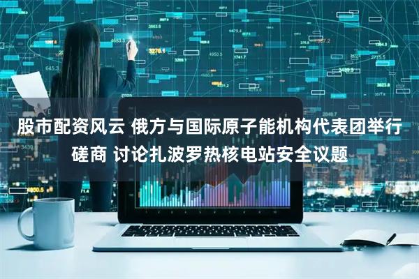 股市配资风云 俄方与国际原子能机构代表团举行磋商 讨论扎波罗热核电站安全议题