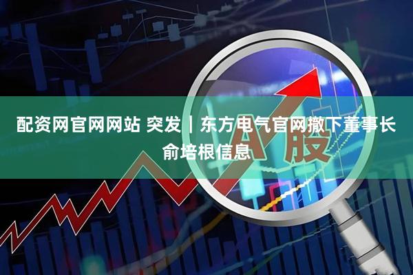 配资网官网网站 突发｜东方电气官网撤下董事长俞培根信息