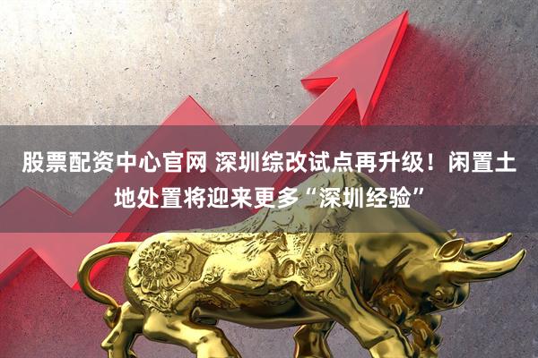股票配资中心官网 深圳综改试点再升级！闲置土地处置将迎来更多“深圳经验”