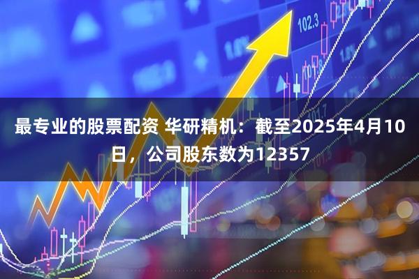 最专业的股票配资 华研精机：截至2025年4月10日，公司股东数为12357