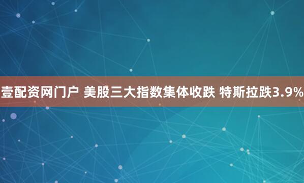 壹配资网门户 美股三大指数集体收跌 特斯拉跌3.9%