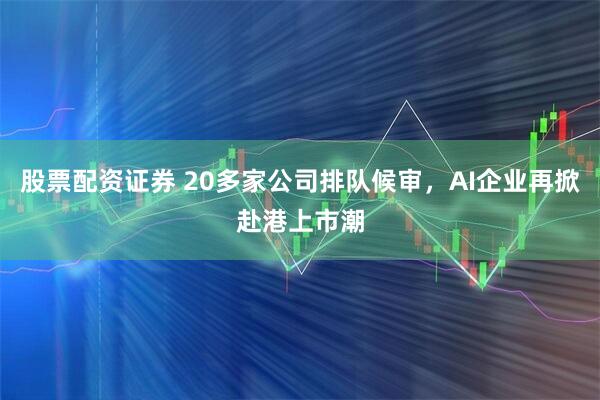 股票配资证券 20多家公司排队候审，AI企业再掀赴港上市潮