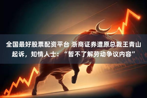 全国最好股票配资平台 浙商证券遭原总裁王青山起诉，知情人士：“暂不了解劳动争议内容”