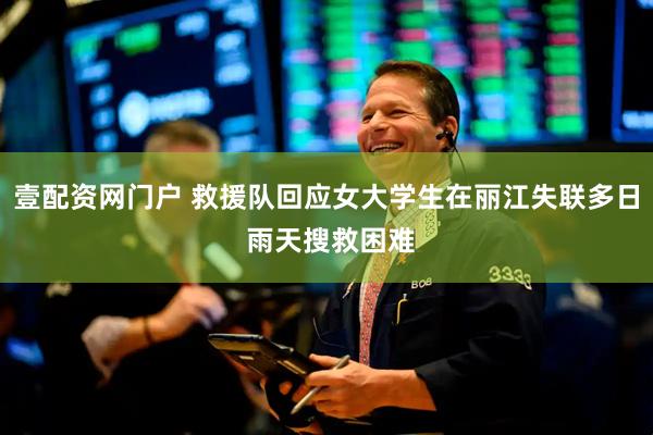 壹配资网门户 救援队回应女大学生在丽江失联多日 雨天搜救困难
