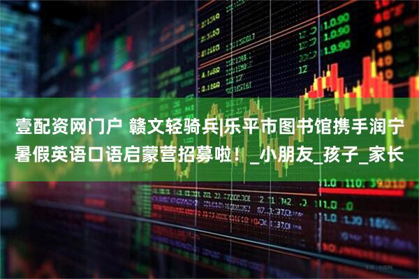壹配资网门户 赣文轻骑兵|乐平市图书馆携手润宁暑假英语口语启蒙营招募啦！_小朋友_孩子_家长