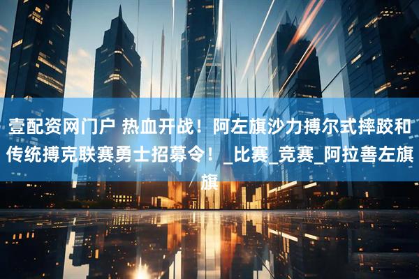 壹配资网门户 热血开战！阿左旗沙力搏尔式摔跤和传统搏克联赛勇士招募令！_比赛_竞赛_阿拉善左旗