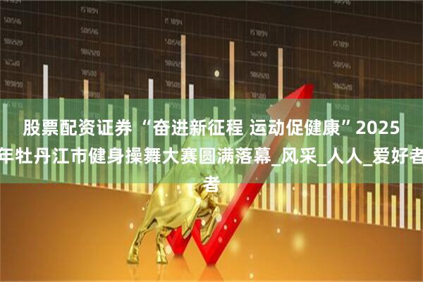 股票配资证券 “奋进新征程 运动促健康”2025年牡丹江市健身操舞大赛圆满落幕_风采_人人_爱好者