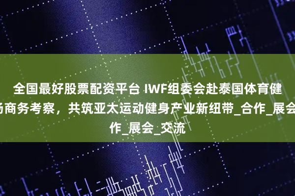 全国最好股票配资平台 IWF组委会赴泰国体育健康市场商务考察，共筑亚太运动健身产业新纽带_合作_展会_交流