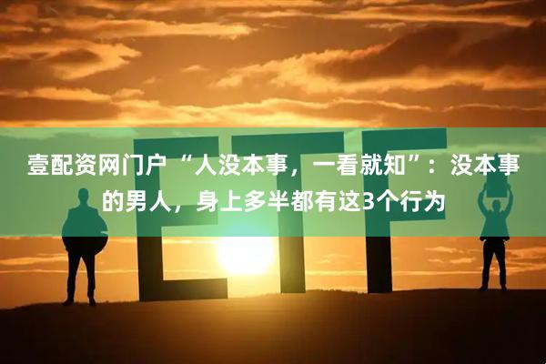 壹配资网门户 “人没本事，一看就知”：没本事的男人，身上多半都有这3个行为
