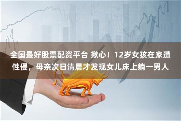 全国最好股票配资平台 揪心！12岁女孩在家遭性侵，母亲次日清晨才发现女儿床上躺一男人