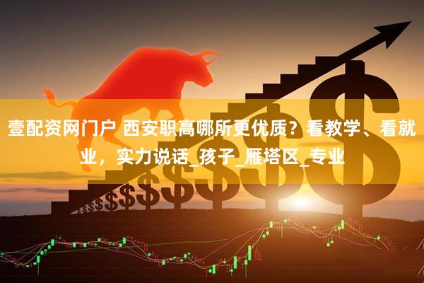 壹配资网门户 西安职高哪所更优质？看教学、看就业，实力说话_孩子_雁塔区_专业