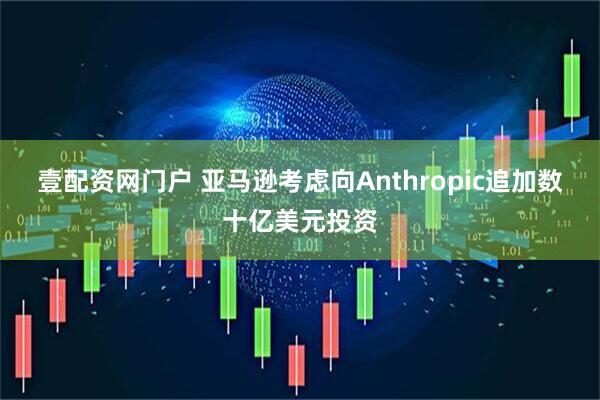 壹配资网门户 亚马逊考虑向Anthropic追加数十亿美元投资