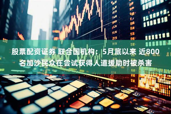 股票配资证券 联合国机构：5月底以来 近800名加沙民众在尝试获得人道援助时被杀害