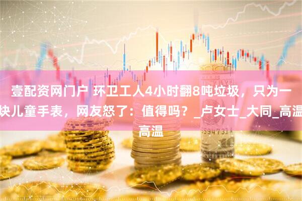壹配资网门户 环卫工人4小时翻8吨垃圾，只为一块儿童手表，网友怒了：值得吗？_卢女士_大同_高温