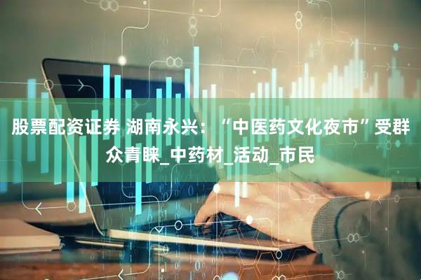 股票配资证券 湖南永兴：“中医药文化夜市”受群众青睐_中药材_活动_市民
