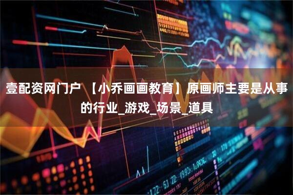 壹配资网门户 【小乔画画教育】原画师主要是从事的行业_游戏_场景_道具