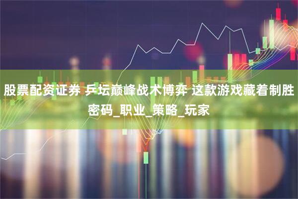股票配资证券 乒坛巅峰战术博弈 这款游戏藏着制胜密码_职业_策略_玩家