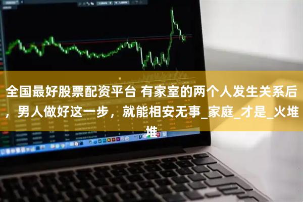 全国最好股票配资平台 有家室的两个人发生关系后，男人做好这一步，就能相安无事_家庭_才是_火堆