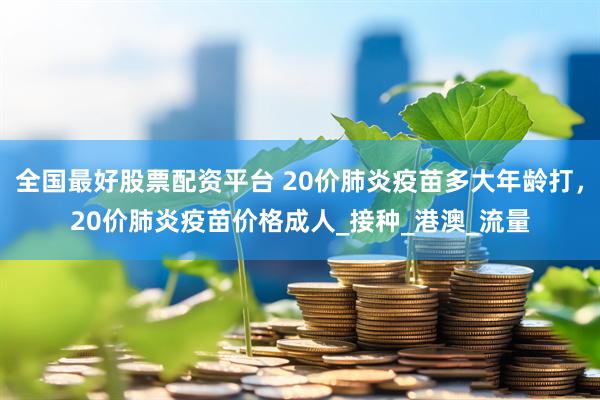 全国最好股票配资平台 20价肺炎疫苗多大年龄打，20价肺炎疫苗价格成人_接种_港澳_流量
