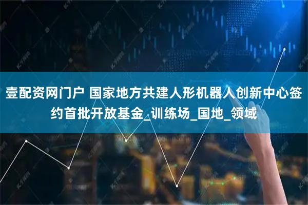 壹配资网门户 国家地方共建人形机器人创新中心签约首批开放基金_训练场_国地_领域