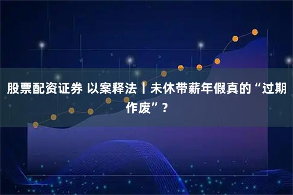 股票配资证券 以案释法丨未休带薪年假真的“过期作废”？