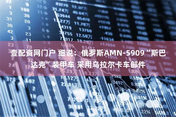 壹配资网门户 细说：俄罗斯AMN-5909“斯巴达克”装甲车 采用乌拉尔卡车部件