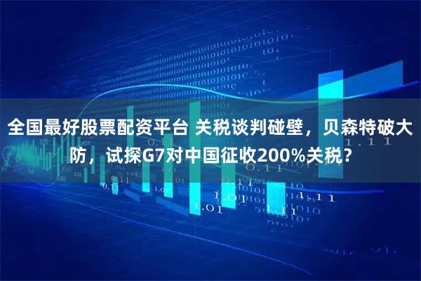 全国最好股票配资平台 关税谈判碰壁，贝森特破大防，试探G7对中国征收200%关税？