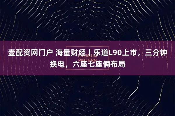 壹配资网门户 海量财经丨乐道L90上市，三分钟换电，六座七座俩布局
