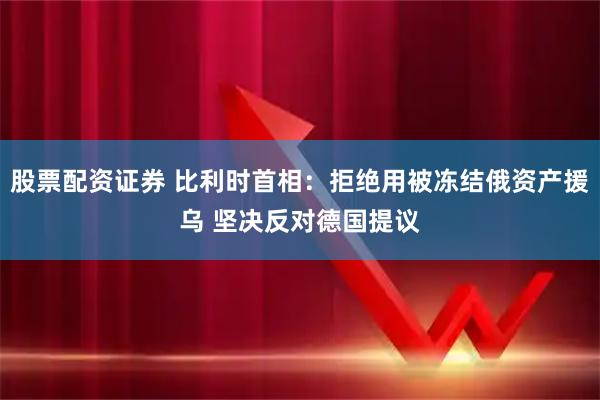 股票配资证券 比利时首相：拒绝用被冻结俄资产援乌 坚决反对德国提议