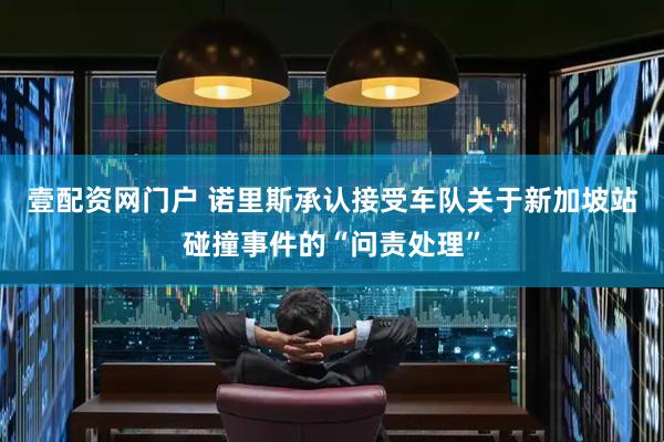 壹配资网门户 诺里斯承认接受车队关于新加坡站碰撞事件的“问责处理”