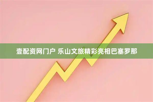 壹配资网门户 乐山文旅精彩亮相巴塞罗那