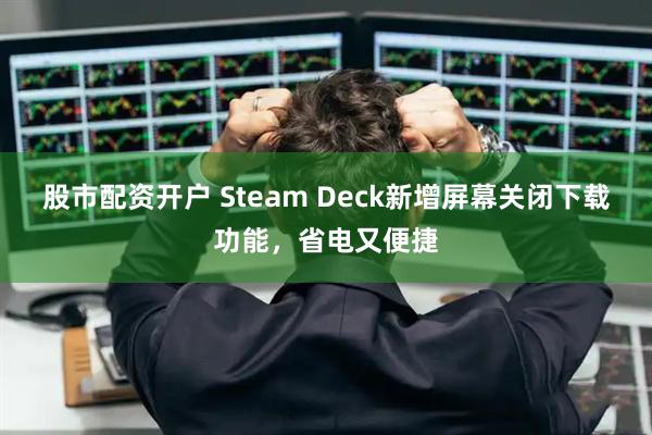 股市配资开户 Steam Deck新增屏幕关闭下载功能,省电又便捷