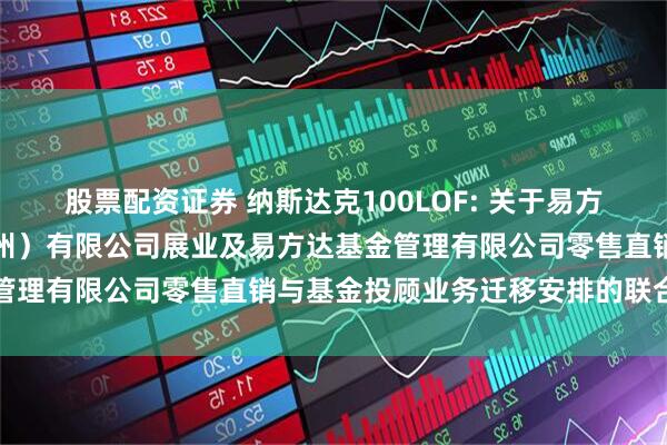 股票配资证券 纳斯达克100LOF: 关于易方达财富管理基金销售(广州)有限公司展业及易方达基金管理有限公司零售直销与基金投顾业务迁移安排的联合公告