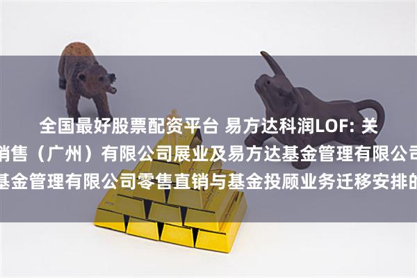 全国最好股票配资平台 易方达科润LOF: 关于易方达财富管理基金销售（广州）有限公司展业及易方达基金管理有限公司零售直销与基金投顾业务迁移安排的联合公告