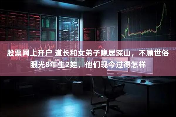 股票网上开户 道长和女弟子隐居深山，不顾世俗眼光8年生2娃，他们现今过得怎样